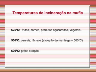 Temperaturas de incineração na mufla
525ºC: frutas, carnes, produtos açucarados, vegetais
550ºC: cereais, lácteos (exceção da manteiga – 500ºC)
600ºC: grãos e ração
 