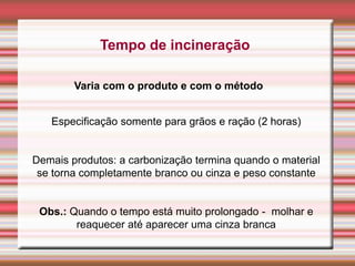 Tempo de incineração
Varia com o produto e com o método
Especificação somente para grãos e ração (2 horas)
Demais produtos: a carbonização termina quando o material
se torna completamente branco ou cinza e peso constante
Obs.: Quando o tempo está muito prolongado - molhar e
reaquecer até aparecer uma cinza branca
 