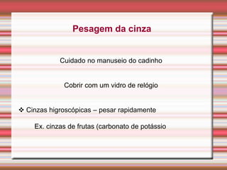 Pesagem da cinza
Cuidado no manuseio do cadinho
Cobrir com um vidro de relógio
 Cinzas higroscópicas – pesar rapidamente
Ex. cinzas de frutas (carbonato de potássio
 