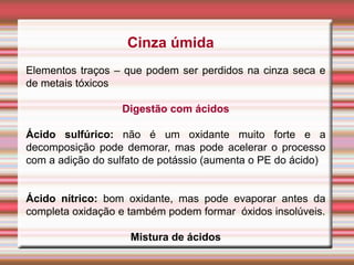Cinza úmida
Elementos traços – que podem ser perdidos na cinza seca e
de metais tóxicos
Digestão com ácidos
Ácido sulfúrico: não é um oxidante muito forte e a
decomposição pode demorar, mas pode acelerar o processo
com a adição do sulfato de potássio (aumenta o PE do ácido)
Ácido nítrico: bom oxidante, mas pode evaporar antes da
completa oxidação e também podem formar óxidos insolúveis.
Mistura de ácidos
 