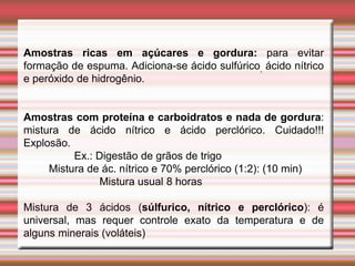 Amostras ricas em açúcares e gordura: para evitar
formação de espuma. Adiciona-se ácido sulfúrico, ácido nítrico
e peróxido de hidrogênio.
Amostras com proteína e carboidratos e nada de gordura:
mistura de ácido nítrico e ácido perclórico. Cuidado!!!
Explosão.
Ex.: Digestão de grãos de trigo
Mistura de ác. nítrico e 70% perclórico (1:2): (10 min)
Mistura usual 8 horas
Mistura de 3 ácidos (súlfurico, nítrico e perclórico): é
universal, mas requer controle exato da temperatura e de
alguns minerais (voláteis)
 