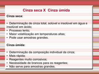 Cinza seca X Cinza úmida
Cinza seca:
• Determinação de cinza total, solúvel e insolúvel em água e
insolúvel em ácido;
• Processo lento;
• Maior volatilização em temperaturas altas;
• Pode usar amostras grandes.
Cinza úmida:
• Determinação da composição individual da cinza;
• Mais rápida;
• Reagentes muito corrosivos;
• Necessidade de brancos para os reagentes;
• Não serve para amostras grandes.
 