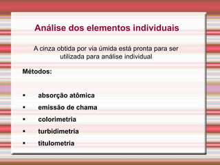 Análise dos elementos individuais
A cinza obtida por via úmida está pronta para ser
utilizada para análise individual
Métodos:
 absorção atômica
 emissão de chama
 colorimetria
 turbidimetria
 titulometria
 