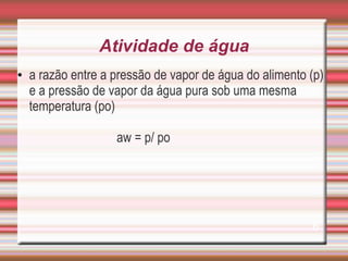 Atividade de água
• a razão entre a pressão de vapor de água do alimento (p)
e a pressão de vapor da água pura sob uma mesma
temperatura (po)
aw = p/ po
6
 