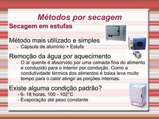 Secagem em estufas
Método mais utilizado e simples
– Cápsula de alumínio + Estufa
Remoção da água por aquecimento
– O ar quente é absorvido por uma camada fina do alimento
e conduzido para o interior por condução. Como a
condutividade térmica dos alimentos é baixa leva muito
tempo para o calor atingir as porções internas.
Existe alguma condição padrão?
- 6- 18 horas, 100 - 102°C
- Evaporação até peso constante
9
Métodos por secagem
 