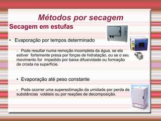 Secagem em estufas
• Evaporação por tempos determinado
– Pode resultar numa remoção incompleta da água, se ela
estiver fortemente presa por forças de hidratação, ou se o seu
movimento for impedido por baixa difusividade ou formação
de crosta na superfície.
• Evaporação até peso constante
- Pode ocorrer uma superestimação da umidade por perda de
substâncias voláteis ou por reações de decomposição.
10
Métodos por secagem
 