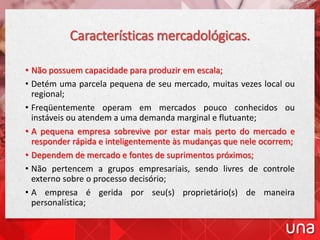 Características mercadológicas.
• Não possuem capacidade para produzir em escala;
• Detém uma parcela pequena de seu mercado, muitas vezes local ou
regional;
• Freqüentemente operam em mercados pouco conhecidos ou
instáveis ou atendem a uma demanda marginal e flutuante;
• A pequena empresa sobrevive por estar mais perto do mercado e
responder rápida e inteligentemente às mudanças que nele ocorrem;
• Dependem de mercado e fontes de suprimentos próximos;
• Não pertencem a grupos empresariais, sendo livres de controle
externo sobre o processo decisório;
• A empresa é gerida por seu(s) proprietário(s) de maneira
personalística;
 