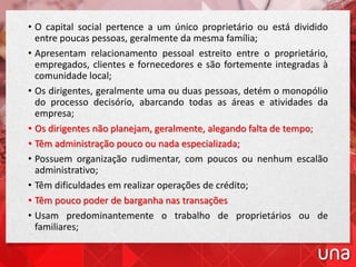• O capital social pertence a um único proprietário ou está dividido
entre poucas pessoas, geralmente da mesma família;
• Apresentam relacionamento pessoal estreito entre o proprietário,
empregados, clientes e fornecedores e são fortemente integradas à
comunidade local;
• Os dirigentes, geralmente uma ou duas pessoas, detém o monopólio
do processo decisório, abarcando todas as áreas e atividades da
empresa;
• Os dirigentes não planejam, geralmente, alegando falta de tempo;
• Têm administração pouco ou nada especializada;
• Possuem organização rudimentar, com poucos ou nenhum escalão
administrativo;
• Têm dificuldades em realizar operações de crédito;
• Têm pouco poder de barganha nas transações
• Usam predominantemente o trabalho de proprietários ou de
familiares;
 