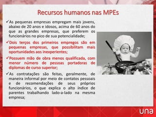 Recursos humanos nas MPEs
As pequenas empresas empregam mais jovens,
abaixo de 20 anos e idosos, acima de 60 anos do
que as grandes empresas, que preferem os
funcionários no pico de sua potencialidade;
Dois terços dos primeiros empregos são em
pequenas empresas, que possibilitam mais
oportunidades aos inexperientes;
Possuem mão de obra menos qualificada, com
menor número de pessoas portadoras de
diplomas de curso superior;
As contratações são feitas, geralmente, de
maneira informal por meio de contatos pessoais
e de recomendações de seus próprios
funcionários, o que explica o alto índice de
parentes trabalhando lado-a-lado na mesma
empresa;
 