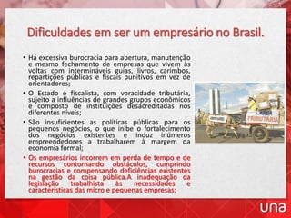 Dificuldades em ser um empresário no Brasil.
• Há excessiva burocracia para abertura, manutenção
e mesmo fechamento de empresas que vivem às
voltas com intermináveis guias, livros, carimbos,
repartições públicas e fiscais punitivos em vez de
orientadores;
• O Estado é fiscalista, com voracidade tributária,
sujeito a influências de grandes grupos econômicos
e composto de instituições desacreditadas nos
diferentes níveis;
• São insuficientes as políticas públicas para os
pequenos negócios, o que inibe o fortalecimento
dos negócios existentes e induz inúmeros
empreendedores a trabalharem à margem da
economia formal;
• Os empresários incorrem em perda de tempo e de
recursos contornando obstáculos, cumprindo
burocracias e compensando deficiências existentes
na gestão da coisa pública.A inadequação da
legislação trabalhista às necessidades e
características das micro e pequenas empresas;
 