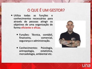 O QUE É UM GESTOR?
 Utiliza todas as funções e
conhecimentos necessários para
através de pessoas atingir os
objetivos de uma organização de
forma eficiente e eficaz.
 Funções: Técnica, contábil,
financeira, comercial,
segurança e administração.
 Conhecimentos: Psicologia,
antropologia, estatística,
mercadologia, ambiental etc.
 