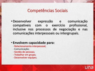 Competências Sociais
•Desenvolver expressão e comunicação
compatíveis com o exercício profissional,
inclusive nos processos de negociação e nas
comunicações interpessoais ou intergrupais.
•Envolvem capacidade para:
- Relacionamento interpessoal;
- Comunicação;
- Gestão de pessoas;
- Trabalhar em grupo;
- Desenvolver equipes.
 