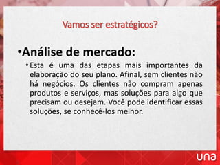 Vamos ser estratégicos?
•Análise de mercado:
•Esta é uma das etapas mais importantes da
elaboração do seu plano. Afinal, sem clientes não
há negócios. Os clientes não compram apenas
produtos e serviços, mas soluções para algo que
precisam ou desejam. Você pode identificar essas
soluções, se conhecê-los melhor.
 