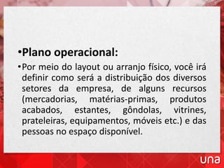 •Plano operacional:
•Por meio do layout ou arranjo físico, você irá
definir como será a distribuição dos diversos
setores da empresa, de alguns recursos
(mercadorias, matérias-primas, produtos
acabados, estantes, gôndolas, vitrines,
prateleiras, equipamentos, móveis etc.) e das
pessoas no espaço disponível.
 