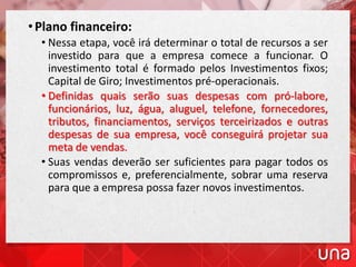 •Plano financeiro:
• Nessa etapa, você irá determinar o total de recursos a ser
investido para que a empresa comece a funcionar. O
investimento total é formado pelos Investimentos fixos;
Capital de Giro; Investimentos pré-operacionais.
• Definidas quais serão suas despesas com pró-labore,
funcionários, luz, água, aluguel, telefone, fornecedores,
tributos, financiamentos, serviços terceirizados e outras
despesas de sua empresa, você conseguirá projetar sua
meta de vendas.
• Suas vendas deverão ser suficientes para pagar todos os
compromissos e, preferencialmente, sobrar uma reserva
para que a empresa possa fazer novos investimentos.
 