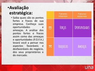 •Avaliação
estratégica:
• Saiba quais são os pontos
fortes e fracos de sua
empresa. Conheça suas
oportunidades e
ameaças. A análise dos
pontos fortes e fracos
assim como das ameaças
e oportunidades (F.O.F.A.)
levará você a pensar nos
aspectos favoráveis e
desfavoráveis do negócio,
dos seus proprietários e
do mercado.
 