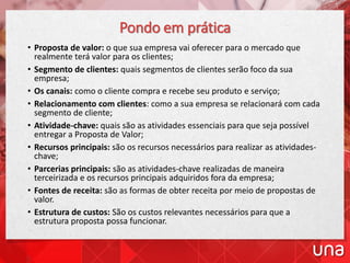 Pondo em prática
• Proposta de valor: o que sua empresa vai oferecer para o mercado que
realmente terá valor para os clientes;
• Segmento de clientes: quais segmentos de clientes serão foco da sua
empresa;
• Os canais: como o cliente compra e recebe seu produto e serviço;
• Relacionamento com clientes: como a sua empresa se relacionará com cada
segmento de cliente;
• Atividade-chave: quais são as atividades essenciais para que seja possível
entregar a Proposta de Valor;
• Recursos principais: são os recursos necessários para realizar as atividades-
chave;
• Parcerias principais: são as atividades-chave realizadas de maneira
terceirizada e os recursos principais adquiridos fora da empresa;
• Fontes de receita: são as formas de obter receita por meio de propostas de
valor.
• Estrutura de custos: São os custos relevantes necessários para que a
estrutura proposta possa funcionar.
 