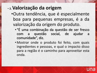 • 2. Valorização da origem
•Outra tendência, que é especialmente
boa para pequenas empresas, é a da
valorização da origem do produto.
•“É uma combinação da questão de ser fresco
com a questão social, de ajudar a
comunidade”, diz.
•Mostrar onde o produto foi feito, com quais
ingredientes e pessoas, e qual o impacto disso
para a região é o caminho para aproveitar esta
onda.
 