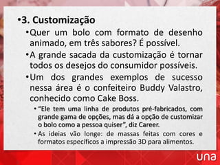 •3. Customização
•Quer um bolo com formato de desenho
animado, em três sabores? É possível.
•A grande sacada da customização é tornar
todos os desejos do consumidor possíveis.
•Um dos grandes exemplos de sucesso
nessa área é o confeiteiro Buddy Valastro,
conhecido como Cake Boss.
• “Ele tem uma linha de produtos pré-fabricados, com
grande gama de opções, mas dá a opção de customizar
o bolo como a pessoa quiser”, diz Career.
• As ideias vão longe: de massas feitas com cores e
formatos específicos a impressão 3D para alimentos.
 