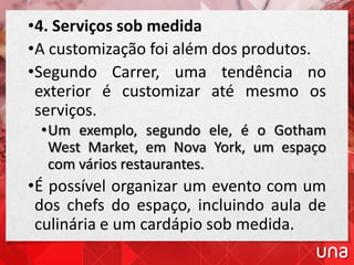 •4. Serviços sob medida
•A customização foi além dos produtos.
•Segundo Carrer, uma tendência no
exterior é customizar até mesmo os
serviços.
•Um exemplo, segundo ele, é o Gotham
West Market, em Nova York, um espaço
com vários restaurantes.
•É possível organizar um evento com um
dos chefs do espaço, incluindo aula de
culinária e um cardápio sob medida.
 