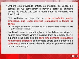 • Embora seja atividade antiga, os modelos de venda de
comida de rua começaram a inovar a partir da primeira
década do século 21, com a modalidade de comércio em
Food Truck.
• Eles voltaram à tona com a crise econômica norte-
americana, que levou diversos restaurantes a fechar as
portas.
• Sem opção, os chefs vislumbraram na rua a oportunidade de oferecer alta
gastronomia a baixo custo.
• No Brasil, com a globalização e a facilidade de viagens,
muitos empresários viram a possibilidade de empreender e
expandir seus negócios ou abrir um primeiro restaurante
num modelo diferente, com contato direto com o público, de
baixo custo, sem a necessidade de adquirir ponto comercial
ou outros encargos.
 