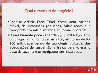 Qual o modelo de negócio?
•Pode-se definir Food Truck como uma cozinha
móvel, de dimensões pequenas, sobre rodas que
transporta e vende alimentos, de forma itinerante.
•O investimento pode variar de R$ 50 mil a R$ 70 mil
ou chegar a montantes mais altos, em torno de R$
200 mil, dependendo da tecnologia utilizada, das
adequações de suspensão e freios para tolerar o
peso da cozinha e os equipamentos instalados.
 