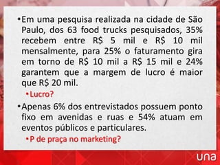 •Em uma pesquisa realizada na cidade de São
Paulo, dos 63 food trucks pesquisados, 35%
recebem entre R$ 5 mil e R$ 10 mil
mensalmente, para 25% o faturamento gira
em torno de R$ 10 mil a R$ 15 mil e 24%
garantem que a margem de lucro é maior
que R$ 20 mil.
•Lucro?
•Apenas 6% dos entrevistados possuem ponto
fixo em avenidas e ruas e 54% atuam em
eventos públicos e particulares.
•P de praça no marketing?
 