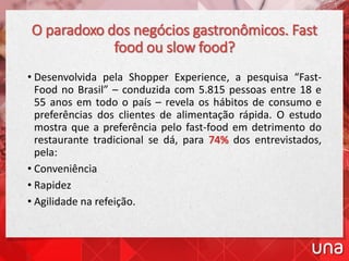 O paradoxo dos negócios gastronômicos. Fast
food ou slow food?
• Desenvolvida pela Shopper Experience, a pesquisa “Fast-
Food no Brasil” – conduzida com 5.815 pessoas entre 18 e
55 anos em todo o país – revela os hábitos de consumo e
preferências dos clientes de alimentação rápida. O estudo
mostra que a preferência pelo fast-food em detrimento do
restaurante tradicional se dá, para 74% dos entrevistados,
pela:
• Conveniência
• Rapidez
• Agilidade na refeição.
 