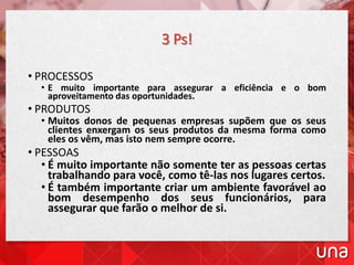 3 Ps!
• PROCESSOS
• E muito importante para assegurar a eficiência e o bom
aproveitamento das oportunidades.
• PRODUTOS
• Muitos donos de pequenas empresas supõem que os seus
clientes enxergam os seus produtos da mesma forma como
eles os vêm, mas isto nem sempre ocorre.
• PESSOAS
• É muito importante não somente ter as pessoas certas
trabalhando para você, como tê-las nos lugares certos.
• É também importante criar um ambiente favorável ao
bom desempenho dos seus funcionários, para
assegurar que farão o melhor de si.
 