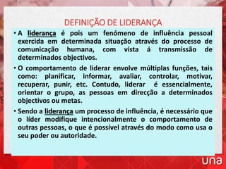 • A liderança é pois um fenómeno de influência pessoal
exercida em determinada situação através do processo de
comunicação humana, com vista á transmissão de
determinados objectivos.
• O comportamento de liderar envolve múltiplas funções, tais
como: planificar, informar, avaliar, controlar, motivar,
recuperar, punir, etc. Contudo, liderar é essencialmente,
orientar o grupo, as pessoas em direcção a determinados
objectivos ou metas.
• Sendo a liderança um processo de influência, é necessário que
o líder modifique intencionalmente o comportamento de
outras pessoas, o que é possível através do modo como usa o
seu poder ou autoridade.
DEFINIÇÃO DE LIDERANÇA
 
