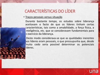 CARACTERÍSTICAS DO LÍDER
• Traços pessoais versus situação
Durante bastante tempo, os estudos sobre liderança
aceitavam o facto de que os líderes tinham certas
características, tais como a amabilidade, a força física, a
inteligência, etc. que se consideravam fundamentais para
o exercício da liderança.
Deste modo considerava-se que as qualidades inerentes
aos líderes eram pessoais, o que pressupunha que, desde
muito cedo seria possível determinar os potenciais
líderes.
 