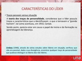 • Traços pessoais versus situação
A teoria dos traços de personalidade, considerava que o líder possuía
traços e características que o identificavam e que o tornavam o “grande
homem”, tal como acentuou, em 1910, Carlyle.
Sendo assim, parecia estar em causa o papel do treino e da formação na
aprendizagem da liderança.
CARACTERÍSTICAS DO LÍDER
Lindzey (1940), através de vários estudos sobre líderes em situação, verificou que
não era possível, dada a sua divergência, encontrar qualquer traço de personalidade
que pudesse distinguir os líderes dos não líderes.
 