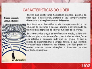Parece não existir uma habilidade especial, própria do
líder que o caracterize, porque o seu comportamento
difere com a situação e com os liderados
Acentuando a importância do comportamento e da
situação de liderança é possível admitir a possibilidade do
treino e da adaptação do líder às funções de liderança.
Se a teoria dos traços se confirmasse, então, o líder sê-
lo-ia sempre, e de forma eficaz, em todas as situações e
em relação a qualquer indivíduo ou grupo. O que a
realidade organizacional e grupal revela, é que existem
características diferentes nos líderes. Um líder pode ter
muito sucesso numa situação e insucesso noutro
contexto situacional.
CARACTERÍSTICAS DO LÍDER
Traços pessoais
versus situação
 