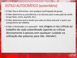 ESTILO AUTOCRÁTICO (autoritário)
• O líder fixa as directrizes, sem qualquer participação do grupo.
• O líder determina as providências e as técnicas para a execução da tarefa
(o que fazer, como, quando, etc.)
• O líder determina qual a tarefa que cada um deve executar e qual o seu
companheiro de trabalho.
• O líder é dominador e é «pessoal» nos elogios e nas críticas ao
trabalho de cada subordinado (aponta as críticas
directamente à pessoa sem qualquer cuidado na
utilização das palavras para não ofender)
 