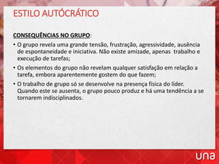 ESTILO AUTÓCRÁTICO
CONSEQUÊNCIAS NO GRUPO:
• O grupo revela uma grande tensão, frustração, agressividade, ausência
de espontaneidade e iniciativa. Não existe amizade, apenas trabalho e
execução de tarefas;
• Os elementos do grupo não revelam qualquer satisfação em relação a
tarefa, embora aparentemente gostem do que fazem;
• O trabalho de grupo só se desenvolve na presença física do líder.
Quando este se ausenta, o grupo pouco produz e há uma tendência a se
tornarem indisciplinados.
 