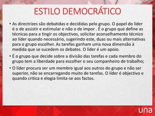 ESTILO DEMOCRÁTICO
• As directrizes são debatidas e decididas pelo grupo. O papel do líder
é o de assistir e estimular e não o de impor . É o grupo que define as
técnicas para a tingir os objectivos, solicitar aconselhamento técnico
ao líder quando necessário, sugerindo este, duas ou mais alternativas
para o grupo escolher. As tarefas ganham uma nova dimensão à
medida que se sucedem os debates. O líder é um apoio.
• É o grupo que decide sobre a divisão das tarefas e cada membro do
grupo tem a liberdade para escolher o seu companheiro de trabalho;
• O líder procura ser um membro igual aos outros do grupo e não ser
superior, não se encarregando muito de tarefas. O líder é objectivo e
quando critica e elogia limita-se aos factos.
 