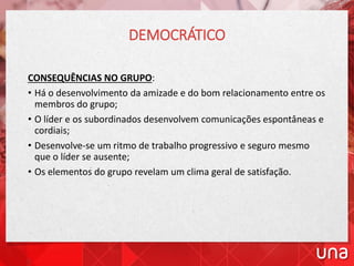 DEMOCRÁTICO
CONSEQUÊNCIAS NO GRUPO:
• Há o desenvolvimento da amizade e do bom relacionamento entre os
membros do grupo;
• O líder e os subordinados desenvolvem comunicações espontâneas e
cordiais;
• Desenvolve-se um ritmo de trabalho progressivo e seguro mesmo
que o líder se ausente;
• Os elementos do grupo revelam um clima geral de satisfação.
 