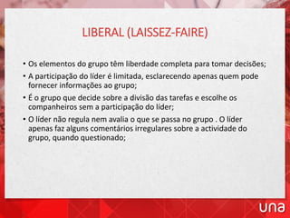 LIBERAL (LAISSEZ-FAIRE)
• Os elementos do grupo têm liberdade completa para tomar decisões;
• A participação do líder é limitada, esclarecendo apenas quem pode
fornecer informações ao grupo;
• É o grupo que decide sobre a divisão das tarefas e escolhe os
companheiros sem a participação do líder;
• O líder não regula nem avalia o que se passa no grupo . O líder
apenas faz alguns comentários irregulares sobre a actividade do
grupo, quando questionado;
 