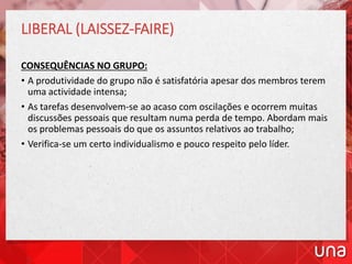 LIBERAL (LAISSEZ-FAIRE)
CONSEQUÊNCIAS NO GRUPO:
• A produtividade do grupo não é satisfatória apesar dos membros terem
uma actividade intensa;
• As tarefas desenvolvem-se ao acaso com oscilações e ocorrem muitas
discussões pessoais que resultam numa perda de tempo. Abordam mais
os problemas pessoais do que os assuntos relativos ao trabalho;
• Verifica-se um certo individualismo e pouco respeito pelo líder.
 