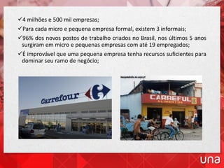 4 milhões e 500 mil empresas;
Para cada micro e pequena empresa formal, existem 3 informais;
96% dos novos postos de trabalho criados no Brasil, nos últimos 5 anos
surgiram em micro e pequenas empresas com até 19 empregados;
É improvável que uma pequena empresa tenha recursos suficientes para
dominar seu ramo de negócio;
 