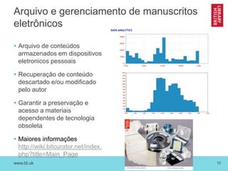 www.bl.uk 10
Arquivo e gerenciamento de manuscritos
eletrônicos
• Arquivo de conteúdos
armazenados em dispositivos
eletronicos pessoais
• Recuperação de conteúdo
descartado e/ou modificado
pelo autor
• Garantir a preservação e
acesso a materiais
dependentes de tecnologia
obsoleta
• Maiores informações
http://wiki.bitcurator.net/index.
php?title=Main_Page
 