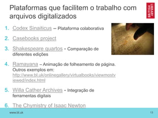 www.bl.uk 13
Plataformas que facilitem o trabalho com
arquivos digitalizados
1. Codex Sinaiticus – Plataforma colaborativa
2. Casebooks project
3. Shakespeare quartos - Comparação de
diferentes edições
4. Ramayana – Animação de folheamento de página.
Outros exemplos em:
http://www.bl.uk/onlinegallery/virtualbooks/viewmostv
iewed/index.html
5. Willa Cather Archives - Integração de
ferramentas digitais
6. The Chymistry of Isaac Newton
 
