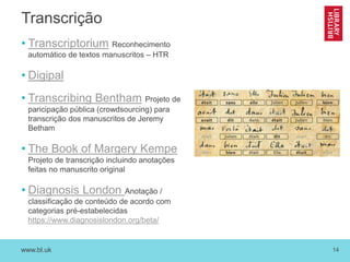 www.bl.uk 14
Transcrição
• Transcriptorium Reconhecimento
automático de textos manuscritos – HTR
• Digipal
• Transcribing Bentham Projeto de
paricipação pública (crowdsourcing) para
transcrição dos manuscritos de Jeremy
Betham
• The Book of Margery Kempe
Projeto de transcrição incluindo anotações
feitas no manuscrito original
• Diagnosis London Anotação /
classificação de conteúdo de acordo com
categorias pré-estabelecidas
https://www.diagnosislondon.org/beta/
 