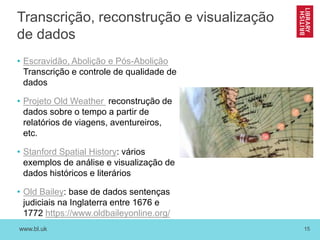 www.bl.uk 15
Transcrição, reconstrução e visualização
de dados
• Escravidão, Abolição e Pós-Abolição
Transcrição e controle de qualidade de
dados
• Projeto Old Weather reconstrução de
dados sobre o tempo a partir de
relatórios de viagens, aventureiros,
etc.
• Stanford Spatial History: vários
exemplos de análise e visualização de
dados históricos e literários
• Old Bailey: base de dados sentenças
judiciais na Inglaterra entre 1676 e
1772 https://www.oldbaileyonline.org/
 