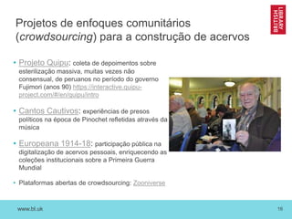 www.bl.uk 16
Projetos de enfoques comunitários
(crowdsourcing) para a construção de acervos
• Projeto Quipu: coleta de depoimentos sobre
esterilização massiva, muitas vezes não
consensual, de peruanos no período do governo
Fujimori (anos 90) https://interactive.quipu-
project.com/#/en/quipu/intro
• Cantos Cautivos: experiências de presos
políticos na época de Pinochet refletidas através da
música
• Europeana 1914-18: participação pública na
digitalização de acervos pessoais, enriquecendo as
coleções institucionais sobre a Primeira Guerra
Mundial
• Plataformas abertas de crowdsourcing: Zooniverse
 