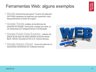 www.bl.uk 19
Ferramentas Web: alguns exemplos
• Wordle ferramenta para gerar "nuvens de palavras”
com maior destaque às palavras que aparecem mais
frequentemente no texto de origem.
• Google Trends análise de tendências de
pesquisa do Google. Você pode navegar por data, ou
ver pesquisas por categoria tempo e localização.
• Google Public Data Explorer colector de
dados de de base de datos abertas incluindo World
Bank, OECD, Eurostat e4 the U.S. Census Bureau.
• Google Ngram Viewer busca de palavras ou
expressões semânticas em coleções textuais
 