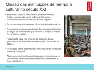 www.bl.uk 2
Missão das instituições de memória
cultural no século XXI
• Selecionar, capturar, descrever e preservar objetos
digitais, oferecendo novos sistemas de busca e
plataformas de acesso e re-uso a estes objetos
• Promover seus acervos entre diferentes tipos de usuários
• Proporcionar a integração de distintos formatos eletrônicos
e criação de ferramentas que facilitem o acesso e análise
de conteúdos digitais
• Participação ativa nos projetos de pesquisa digital,
gerenciando as atividades e disseminação de resultados
obtidos
• Instituições como “laboratórios” de novas idéias e modelos
em pesquisa digital
• Atuar como centros de capacitação para pesquisadores e
profissionais envolvidos no manejamento de recursos e
dados eletrônicos
 
