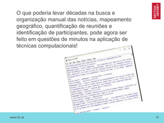 www.bl.uk 25
O que poderia levar décadas na busca e
organização manual das notícias, mapeamento
geográfico, quantificação de reuniões e
identificação de participantes, pode agora ser
feito em questões de minutos na aplicação de
técnicas computacionais!
 
