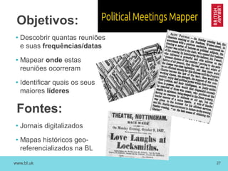 www.bl.uk 27
Objetivos:
• Descobrir quantas reuniões
e suas frequências/datas
• Mapear onde estas
reuniões ocorreram
• Identificar quais os seus
maiores líderes
Fontes:
• Jornais digitalizados
• Mapas históricos geo-
referencializados na BL
 