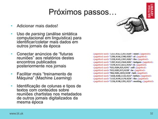 www.bl.uk 32
Próximos passos…
• Adicionar mais dados!
• Uso de parsing (análise sintática
computacional em linguística) para
identificar/coletar mais dados em
outros jornais da época
• Conectar anúncios de “futuras
reuniões” aos relatórios destes
encontros publicados
posteriormente nos jornais
• Facilitar mais “treinamento de
Máquina” (Machine Learning)
• Identificação de colunas e tipos de
textos com conteúdos sobre
reuniões chartistas nos metadados
de outros jornais digitalizados da
mesma época
 